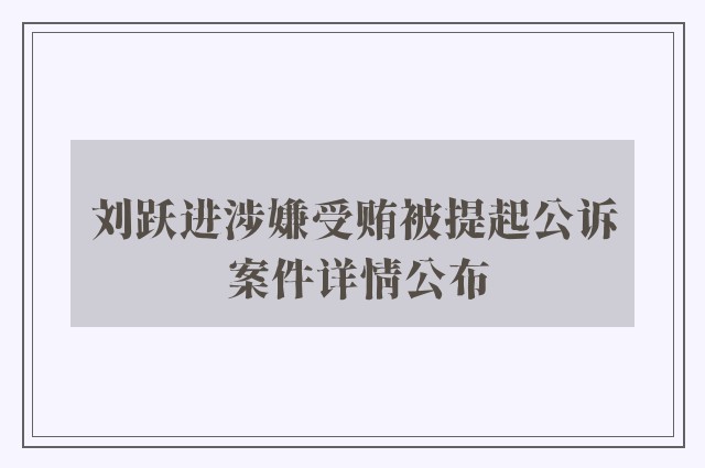 刘跃进涉嫌受贿被提起公诉 案件详情公布