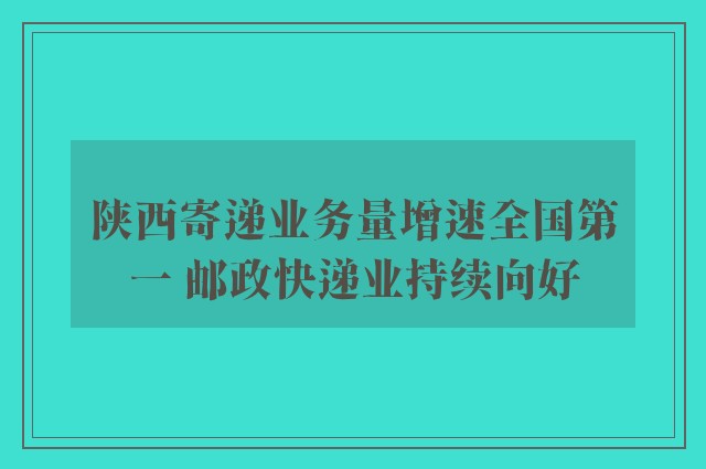 陕西寄递业务量增速全国第一 邮政快递业持续向好