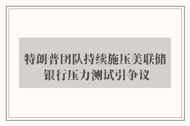 特朗普团队持续施压美联储 银行压力测试引争议