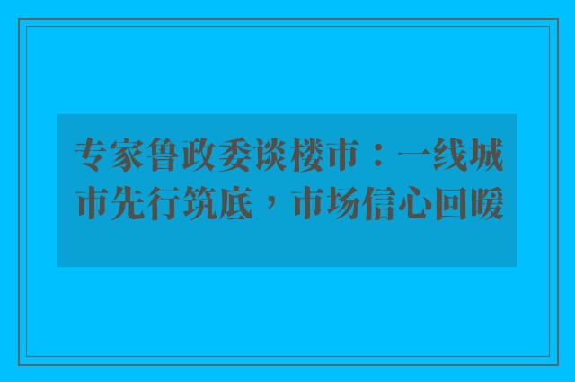 专家鲁政委谈楼市：一线城市先行筑底，市场信心回暖