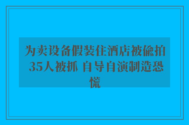 为卖设备假装住酒店被偷拍 35人被抓 自导自演制造恐慌