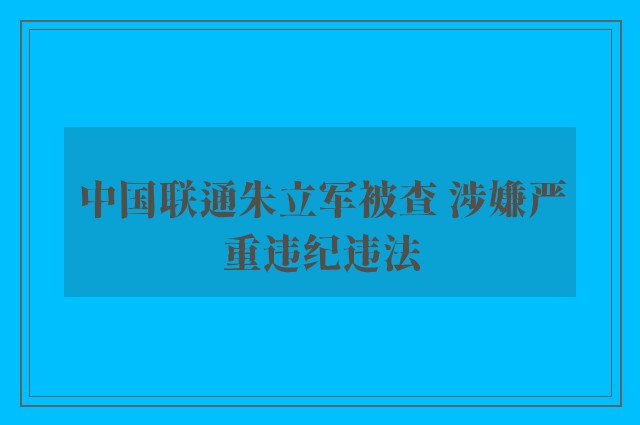 中国联通朱立军被查 涉嫌严重违纪违法